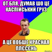 от бля, думав шо це каспійський груз а це вобше красная плєсєнь