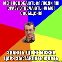 мені подобаються люди які сразу отвєчають на мої сообщєнія знають, що не можна царя заставлять ждать