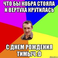 что бы кобра стояла и вертуха крутилась с днем рождения тимыч :d