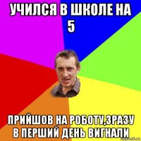 учился в школе на 5 прийшов на роботу,зразу в перший день вигнали