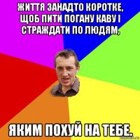 життя занадто коротке, щоб пити погану каву і страждати по людям, яким похуй на тебе.