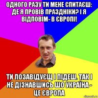 одного разу ти мене спитаєш: де я провів праздніки? і я відповім- в європі! ти позавідуєщ і підеш. так і не дізнавшись шо україна - це європа