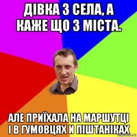 дівка з села, а каже що з міста. але приїхала на маршутці і в гумовцях и піштаніках