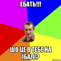 ебать!!! шо це в тебе на їбалі?