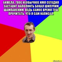 анжела, твое необычное имя сегодня заставит наполнить бокал шипучим шампанским, ведь самое время тебе прочитать, что я сам написал. 