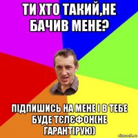 ти хто такий,не бачив мене? підпишись на мене і в тебе буде тєлєфон(не гарантірую)