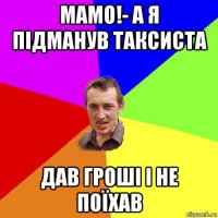 мамо!- а я підманув таксиста дав гроші і не поїхав