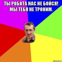 ты робота нас не бойся! мы тебя не троним. 