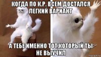 когда по к.р. всем достался легкий вариант а тебе именно тот,который ты не выучил