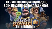 то чувство когда подсадил всех друзейи одноклассников гыыыыыы
