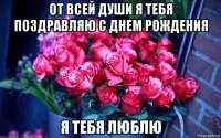 от всей души я тебя поздравляю с днем рождения я тебя люблю