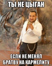 ты не цыган если не менял братву на кармелиту