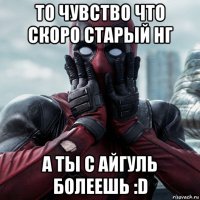 то чувство что скоро старый нг а ты с айгуль болеешь :d