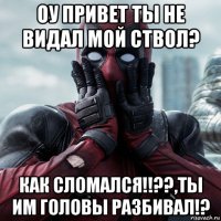 оу привет ты не видал мой ствол? как сломался!!??,ты им головы разбивал!?