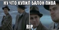 ну что купил балон пива rip