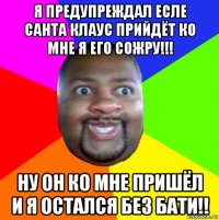 я предупреждал есле санта клаус прийдёт ко мне я его сожру!!! ну он ко мне пришёл и я остался без бати!!