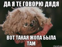 да я те говорю дядя вот такая жопа была там