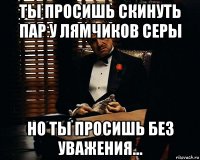 ты просишь скинуть пар у лямчиков серы но ты просишь без уважения...