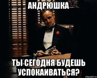 андрюшка ты сегодня будешь успокаиваться?