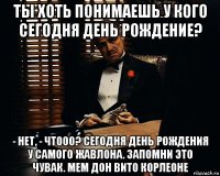 ты хоть понимаешь у кого сегодня день рождение? - нет, - чтооо? сегодня день рождения у самого жавлона. запомни это чувак. мем дон вито корлеоне