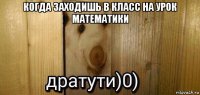 когда заходишь в класс на урок математики 