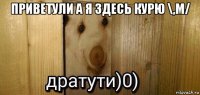 приветули а я здесь курю \,m/ 