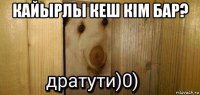 кайырлы кеш кiм бар? 