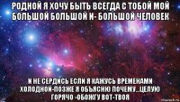 родной я хочу быть всегда с тобой мой большой большой и- большой человек и не сердись если я кажусь временами холодной-позже я объясню почему...целую горячо -обожгу вот-твоя