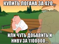 купить логана за 420... или чуть добавить и ниву за 1100000...