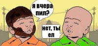 я вчера пил? нет, ты ел