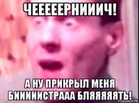 чееееернииич! а ну прикрыл меня бииииистрааа бляяяяять!