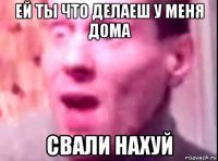 ей ты что делаеш у меня дома свали нахуй