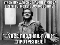 утром пришла смс - "абонент снова в сети. вы можете ему позвонить!" а всё, поздняк. я уже протрезвел.