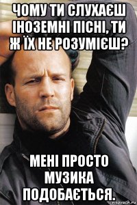 чому ти слухаєш іноземні пісні, ти ж їх не розумієш? мені просто музика подобається.