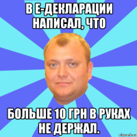 в е-декларации написал, что больше 10 грн в руках не держал.