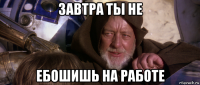 завтра ты не ебошишь на работе