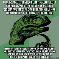 чем больше текущий цвет нации будет твердить, что при сталине родина добилась прогресса и величия ценой принесения в жертву цвета нации, тем больше в общественном сознании будет крепнуть уверенность, что текущий цвет нации срочно нужно принести в жертву - иначе величия и прогресса не дождёшься.