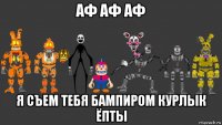 аф аф аф я съем тебя бампиром курлык ёпты