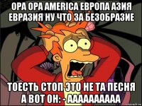 opa opa america европа азия евразия ну что за безобразие тоесть стоп это не та песня а вот он: - аааааааааа