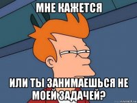 мне кажется или ты занимаешься не моей задачей?