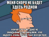 меня скоро не будет здесь родной кончается тр-ик- денег не закидывай-если знаеш мой...-я не надолго- очень люблю тебя- всегда твоя