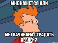 мне кажется или мы начинаем страдать хернёй?