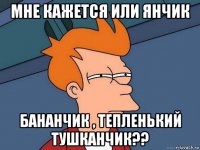 мне кажется или янчик бананчик , тепленький тушканчик??