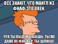 все знают, что мангл из фнаф это овен, что ты выдумываешь, ты же даже не фнафер, ты-шлюха!