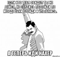 если кто тебя обидел ты не дуйся, не сердись подойди по морде ёбни отойди и улыбнись. а теперь иди нахер