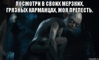 посмотри в своих мерзких, грязных карманцах, моя прелесть. 