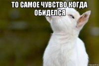 то самое чувство когда обиделся 