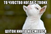 то чувство когда с твоих шуток никто не смеется