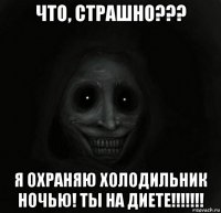 что, страшно??? я охраняю холодильник ночью! ты на диете!!!!!!!