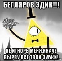 бегляров эдик!!! не игнорь меня,иначе вырву все твои зубки!